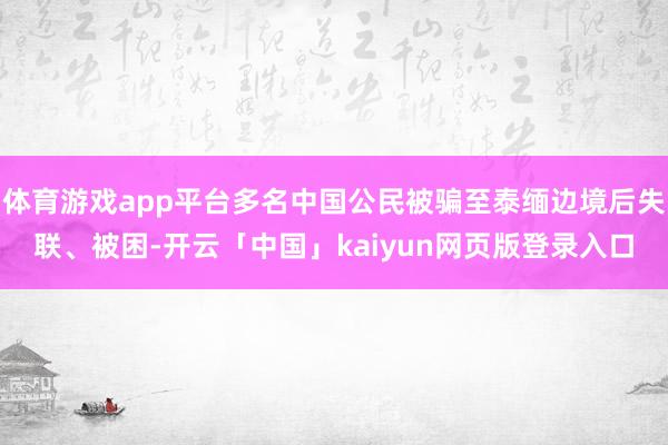 體育游戲app平臺(tái)多名中國(guó)公民被騙至泰緬邊境后失聯(lián)、被困-開(kāi)云「中國(guó)」kaiyun網(wǎng)頁(yè)版登錄入口